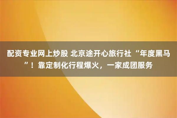 配资专业网上炒股 北京途开心旅行社 “年度黑马”！靠定制化行程爆火，一家成团服务