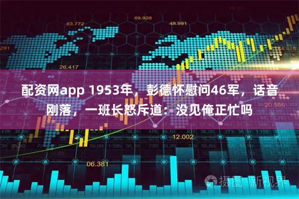 配资网app 1953年，彭德怀慰问46军，话音刚落，一班长怒斥道：没见俺正忙吗