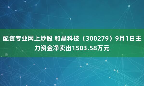 配资专业网上炒股 和晶科技（300279）9月1日主力资金净卖出1503.58万元