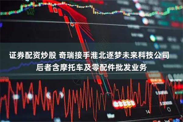 证券配资炒股 奇瑞接手淮北逐梦未来科技公司  后者含摩托车及零配件批发业务