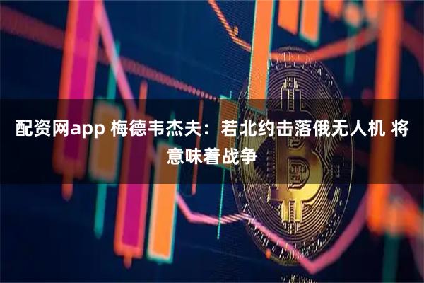 配资网app 梅德韦杰夫：若北约击落俄无人机 将意味着战争