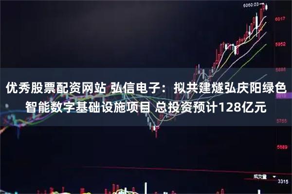 优秀股票配资网站 弘信电子：拟共建燧弘庆阳绿色智能数字基础设施项目 总投资预计128亿元