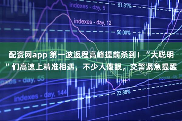 配资网app 第一波返程高峰提前杀到！“大聪明”们高速上精准相遇，不少人傻眼，交警紧急提醒