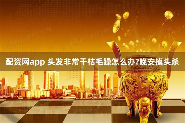 配资网app 头发非常干枯毛躁怎么办?晚安摸头杀