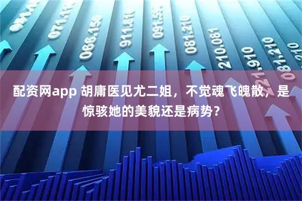 配资网app 胡庸医见尤二姐，不觉魂飞魄散，是惊骇她的美貌还是病势？