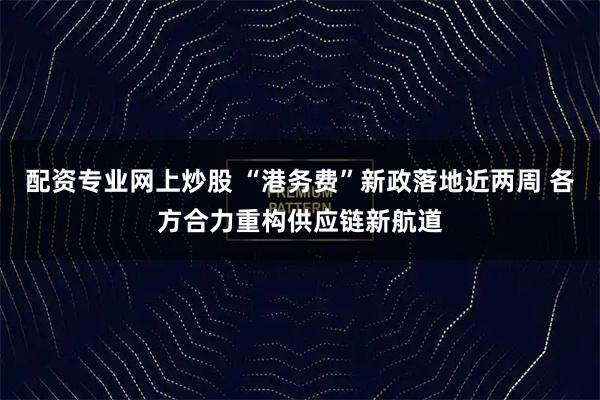 配资专业网上炒股 “港务费”新政落地近两周 各方合力重构供应链新航道