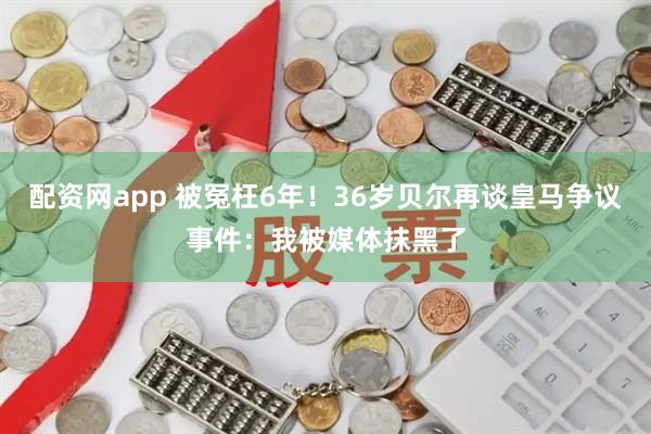 配资网app 被冤枉6年！36岁贝尔再谈皇马争议事件：我被媒体抹黑了