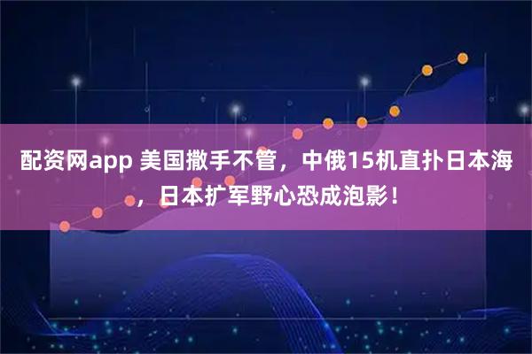 配资网app 美国撒手不管，中俄15机直扑日本海，日本扩军野心恐成泡影！