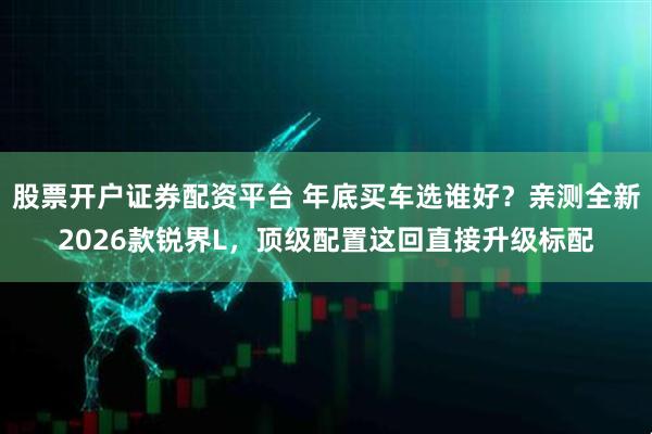 股票开户证券配资平台 年底买车选谁好？亲测全新2026款锐界L，顶级配置这回直接升级标配