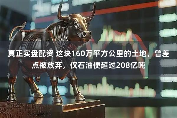 真正实盘配资 这块160万平方公里的土地，曾差点被放弃，仅石油便超过208亿吨