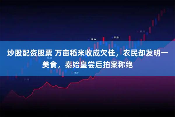 炒股配资股票 万亩稻米收成欠佳，农民却发明一美食，秦始皇尝后拍案称绝