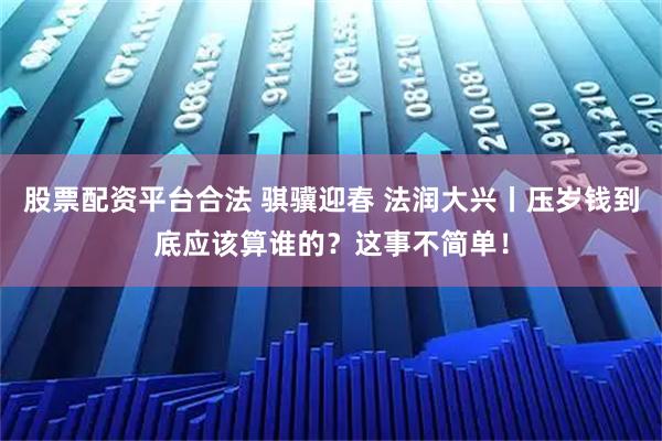 股票配资平台合法 骐骥迎春 法润大兴丨压岁钱到底应该算谁的？这事不简单！