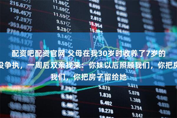 配资吧配资官网 父母在我30岁时收养了7岁的妹妹，我没争执，一周后双亲找来：你妹以后照顾我们，你把房子留给她