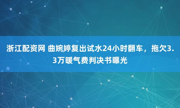 浙江配资网 曲婉婷复出试水24小时翻车，拖欠3.3万暖气费判决书曝光