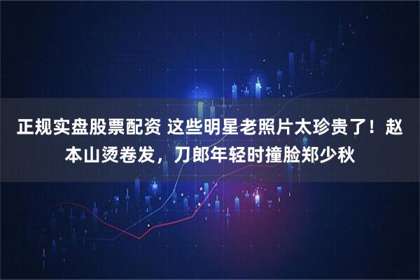 正规实盘股票配资 这些明星老照片太珍贵了！赵本山烫卷发，刀郎年轻时撞脸郑少秋