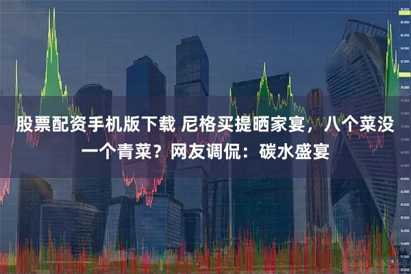 股票配资手机版下载 尼格买提晒家宴，八个菜没一个青菜？网友调侃：碳水盛宴