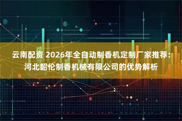 云南配资 2026年全自动制香机定制厂家推荐：河北韶伦制香机械有限公司的优势解析