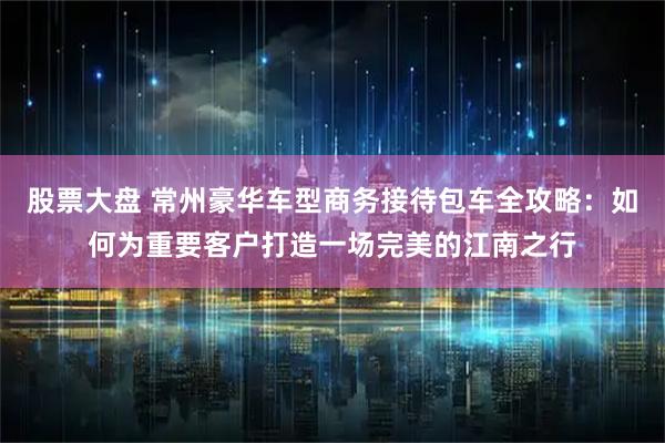 股票大盘 常州豪华车型商务接待包车全攻略：如何为重要客户打造一场完美的江南之行