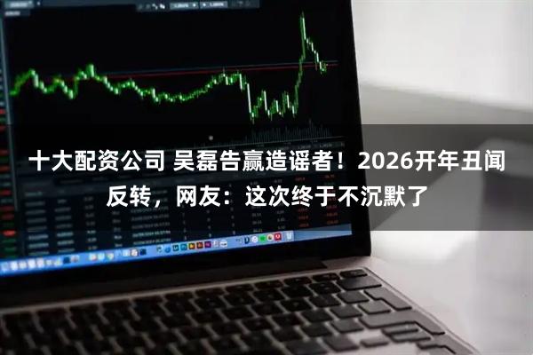 十大配资公司 吴磊告赢造谣者！2026开年丑闻反转，网友：这次终于不沉默了