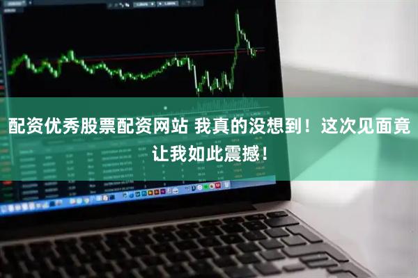 配资优秀股票配资网站 我真的没想到！这次见面竟让我如此震撼！