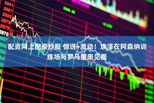 配资网上配资炒股 惊讶+激动！埃泽在阿森纳训练场与罗马里奥见面