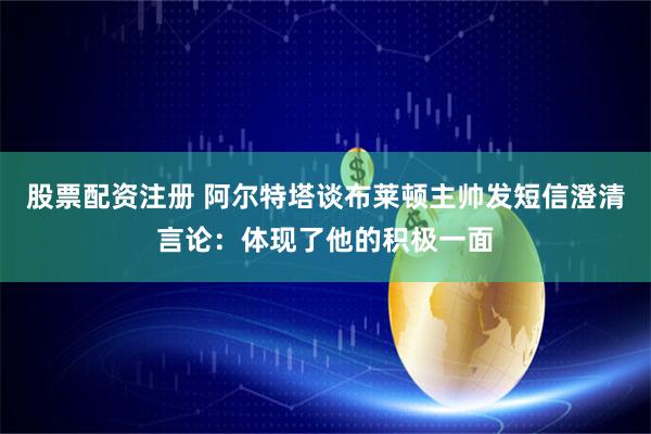 股票配资注册 阿尔特塔谈布莱顿主帅发短信澄清言论：体现了他的积极一面