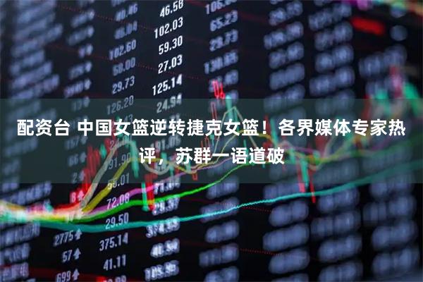 配资台 中国女篮逆转捷克女篮！各界媒体专家热评，苏群一语道破