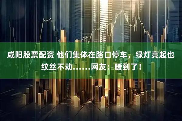 咸阳股票配资 他们集体在路口停车，绿灯亮起也纹丝不动……网友：暖到了！