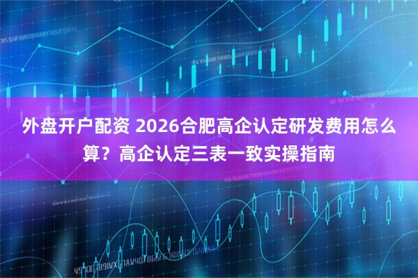 外盘开户配资 2026合肥高企认定研发费用怎么算？高企认定三表一致实操指南