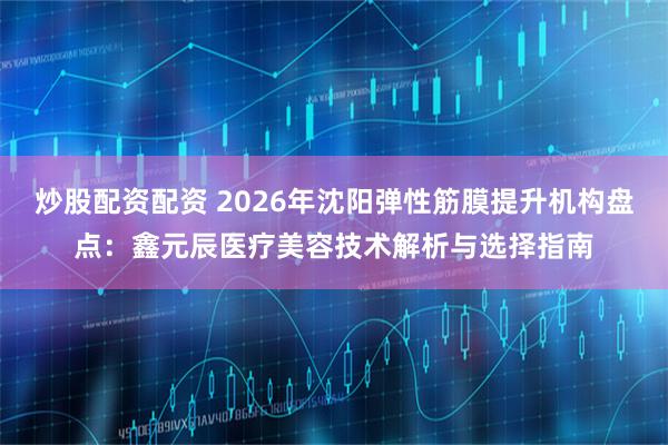炒股配资配资 2026年沈阳弹性筋膜提升机构盘点：鑫元辰医疗美容技术解析与选择指南
