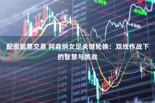 配资股票交易 阿森纳女足关键轮换：双线作战下的智慧与挑战
