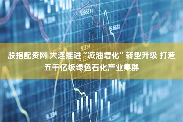 股指配资网 大连推进“减油增化”转型升级 打造五千亿级绿色石化产业集群