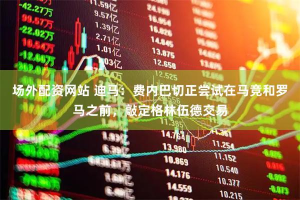 场外配资网站 迪马：费内巴切正尝试在马竞和罗马之前，敲定格林伍德交易